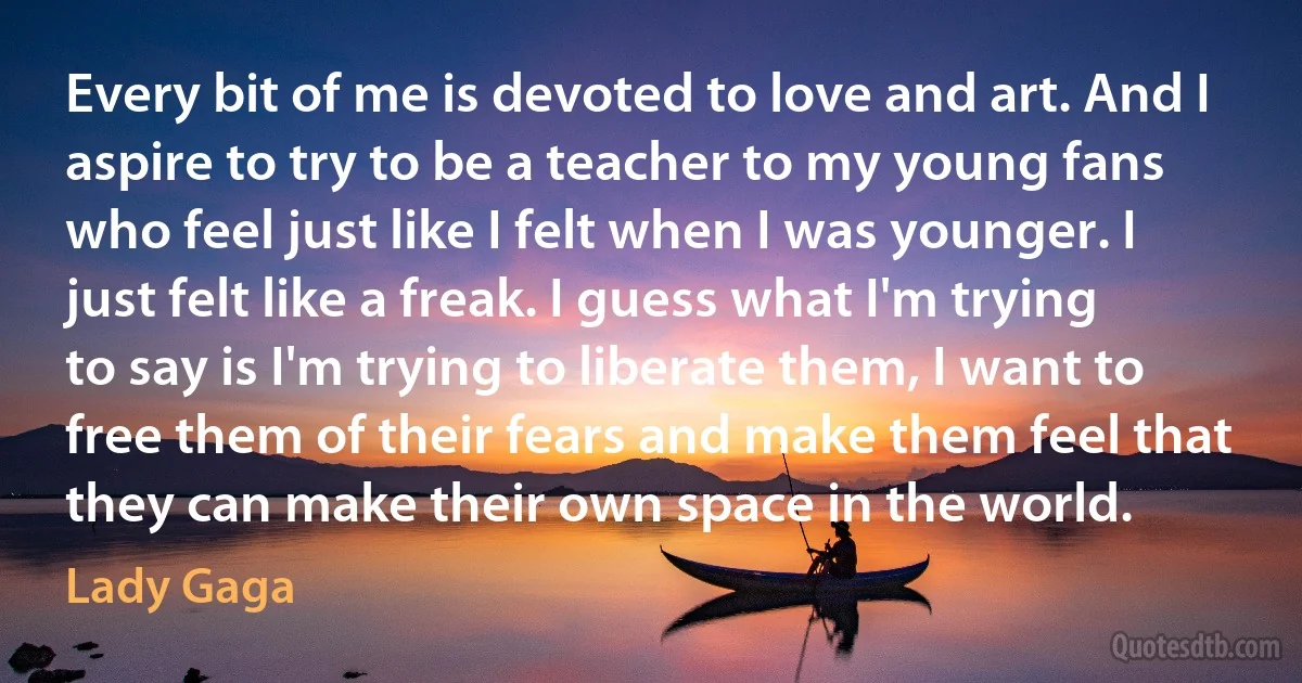 Every bit of me is devoted to love and art. And I aspire to try to be a teacher to my young fans who feel just like I felt when I was younger. I just felt like a freak. I guess what I'm trying to say is I'm trying to liberate them, I want to free them of their fears and make them feel that they can make their own space in the world. (Lady Gaga)