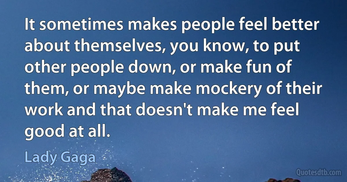 It sometimes makes people feel better about themselves, you know, to put other people down, or make fun of them, or maybe make mockery of their work and that doesn't make me feel good at all. (Lady Gaga)