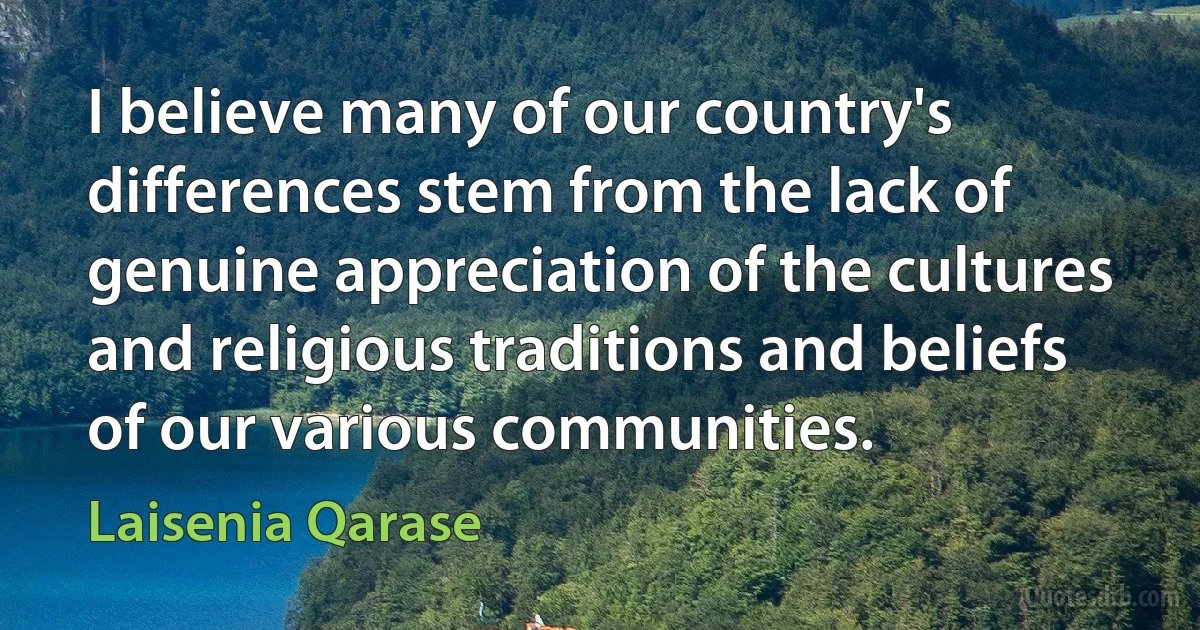 I believe many of our country's differences stem from the lack of genuine appreciation of the cultures and religious traditions and beliefs of our various communities. (Laisenia Qarase)