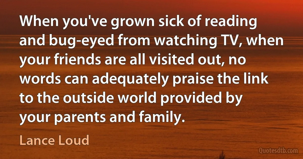 When you've grown sick of reading and bug-eyed from watching TV, when your friends are all visited out, no words can adequately praise the link to the outside world provided by your parents and family. (Lance Loud)