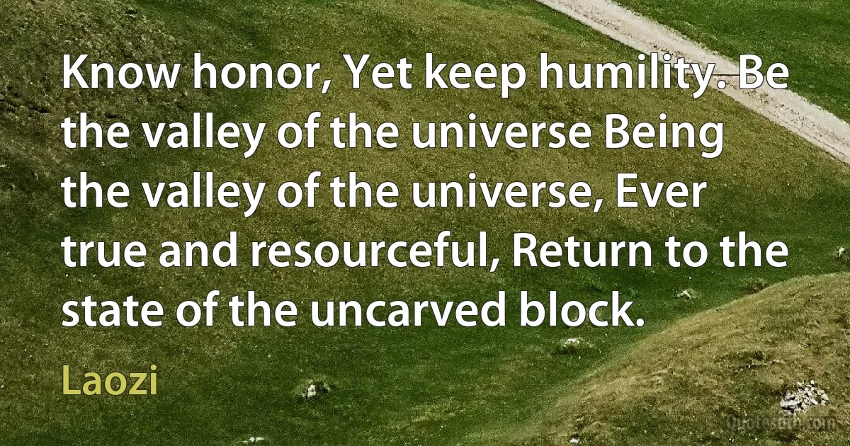 Know honor, Yet keep humility. Be the valley of the universe Being the valley of the universe, Ever true and resourceful, Return to the state of the uncarved block. (Laozi)