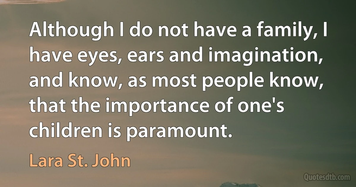 Although I do not have a family, I have eyes, ears and imagination, and know, as most people know, that the importance of one's children is paramount. (Lara St. John)