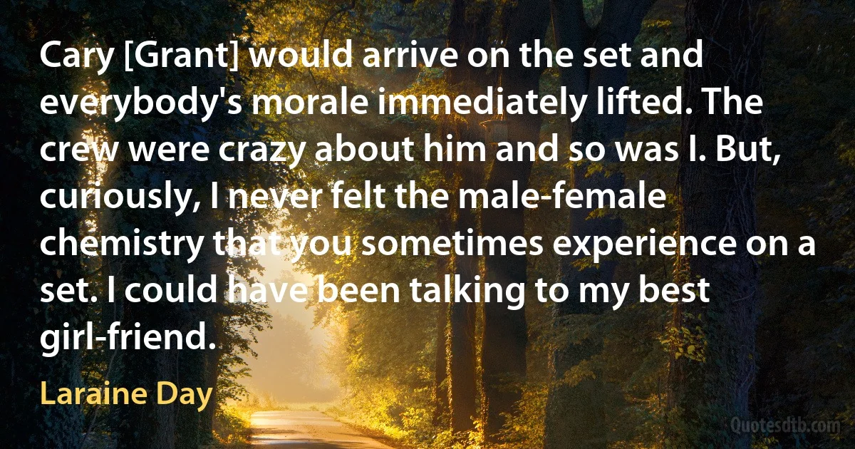 Cary [Grant] would arrive on the set and everybody's morale immediately lifted. The crew were crazy about him and so was I. But, curiously, I never felt the male-female chemistry that you sometimes experience on a set. I could have been talking to my best girl-friend. (Laraine Day)