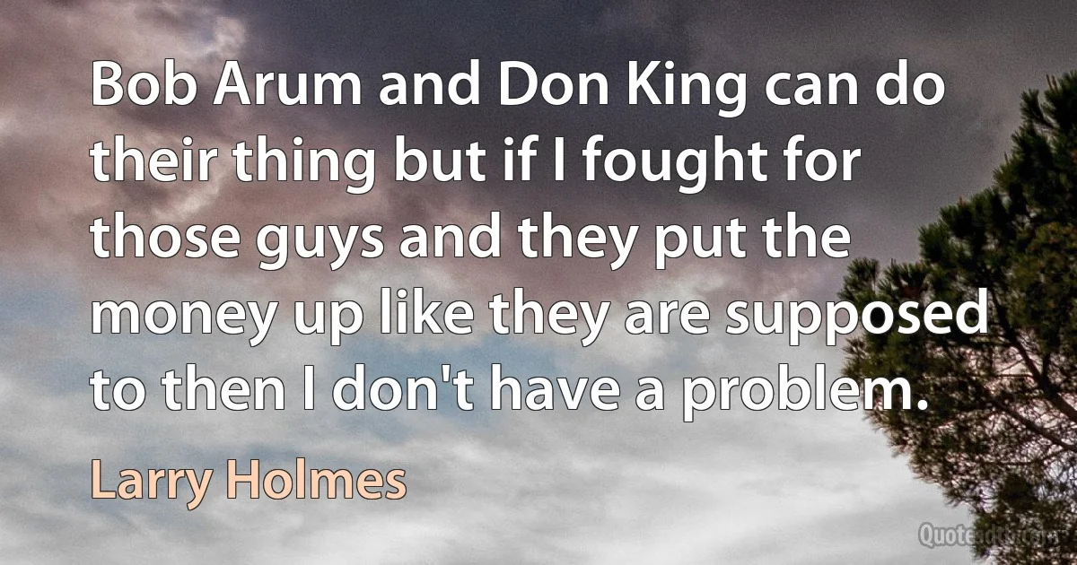 Bob Arum and Don King can do their thing but if I fought for those guys and they put the money up like they are supposed to then I don't have a problem. (Larry Holmes)