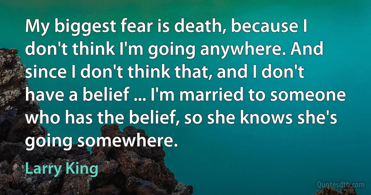 My biggest fear is death, because I don't think I'm going anywhere. And since I don't think that, and I don't have a belief ... I'm married to someone who has the belief, so she knows she's going somewhere. (Larry King)