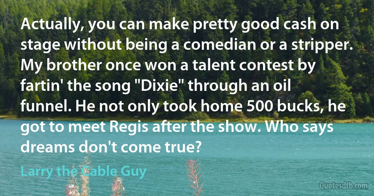 Actually, you can make pretty good cash on stage without being a comedian or a stripper. My brother once won a talent contest by fartin' the song "Dixie" through an oil funnel. He not only took home 500 bucks, he got to meet Regis after the show. Who says dreams don't come true? (Larry the Cable Guy)