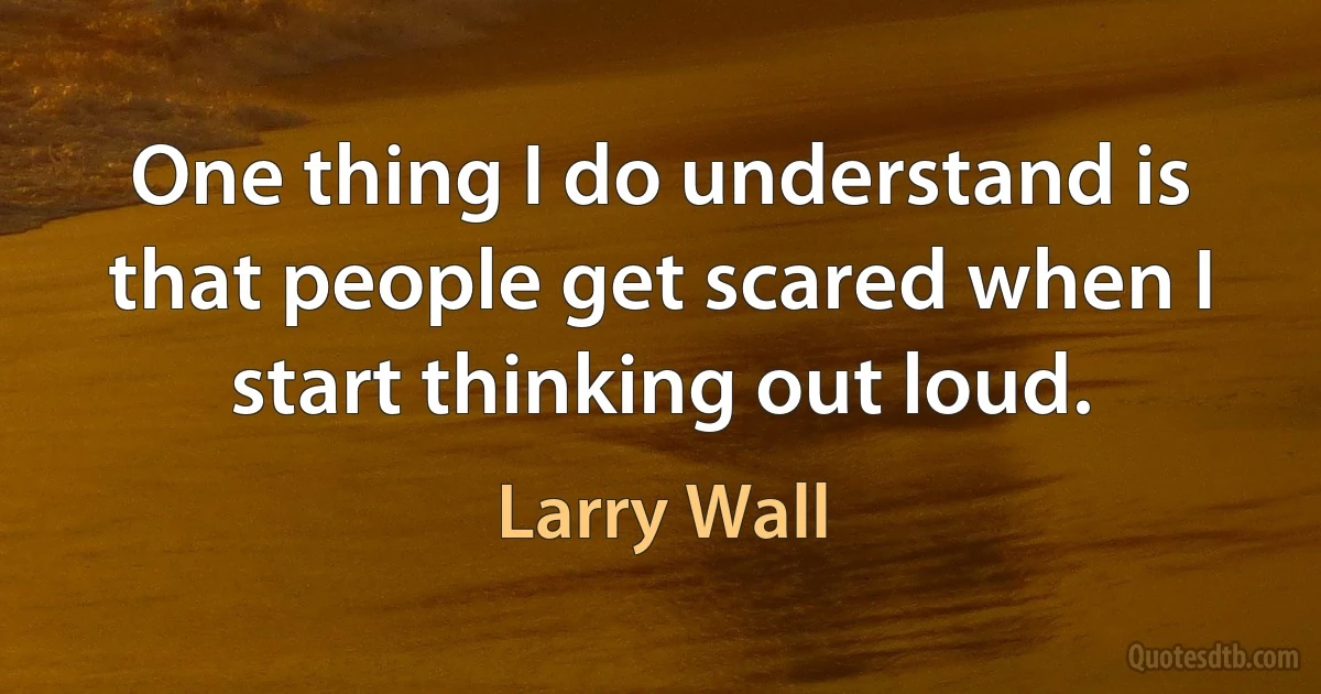 One thing I do understand is that people get scared when I start thinking out loud. (Larry Wall)