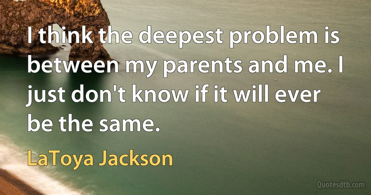 I think the deepest problem is between my parents and me. I just don't know if it will ever be the same. (LaToya Jackson)