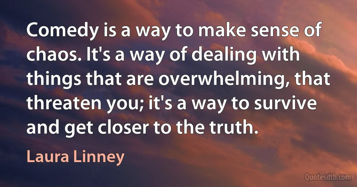 Comedy is a way to make sense of chaos. It's a way of dealing with things that are overwhelming, that threaten you; it's a way to survive and get closer to the truth. (Laura Linney)