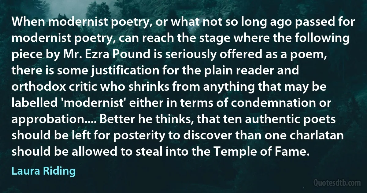 When modernist poetry, or what not so long ago passed for modernist poetry, can reach the stage where the following piece by Mr. Ezra Pound is seriously offered as a poem, there is some justification for the plain reader and orthodox critic who shrinks from anything that may be labelled 'modernist' either in terms of condemnation or approbation.... Better he thinks, that ten authentic poets should be left for posterity to discover than one charlatan should be allowed to steal into the Temple of Fame. (Laura Riding)