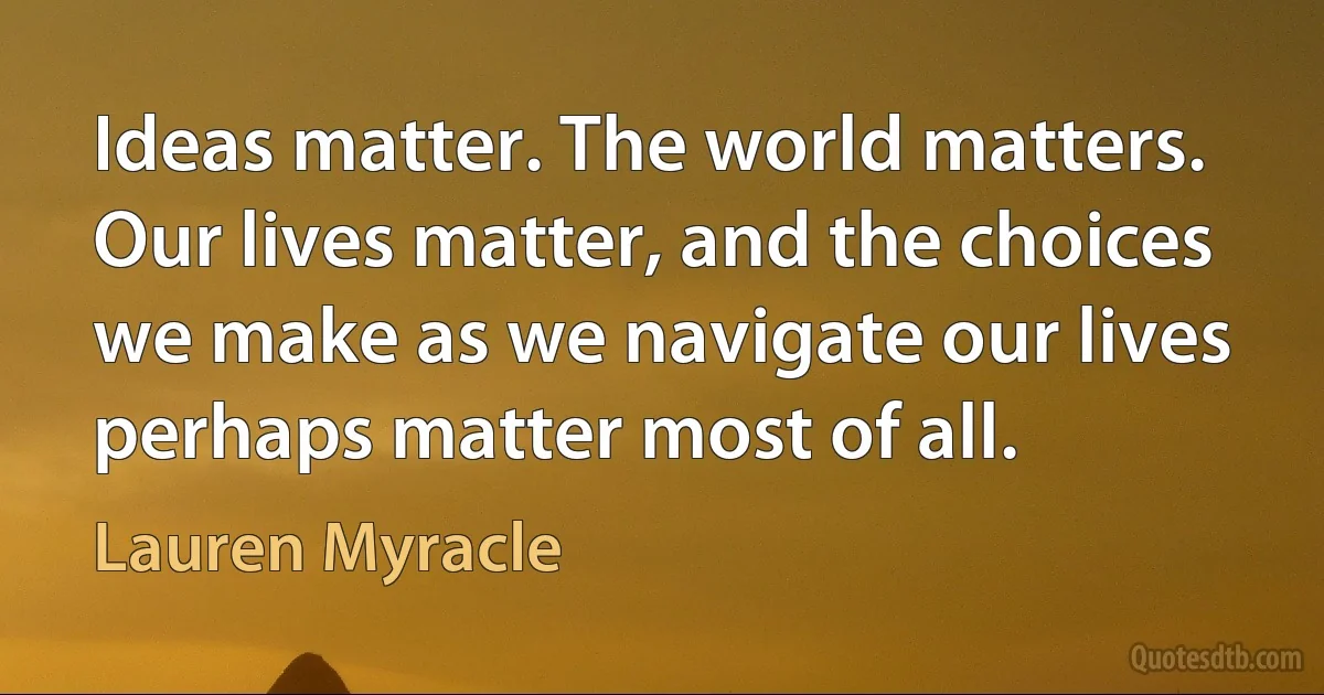 Ideas matter. The world matters. Our lives matter, and the choices we make as we navigate our lives perhaps matter most of all. (Lauren Myracle)