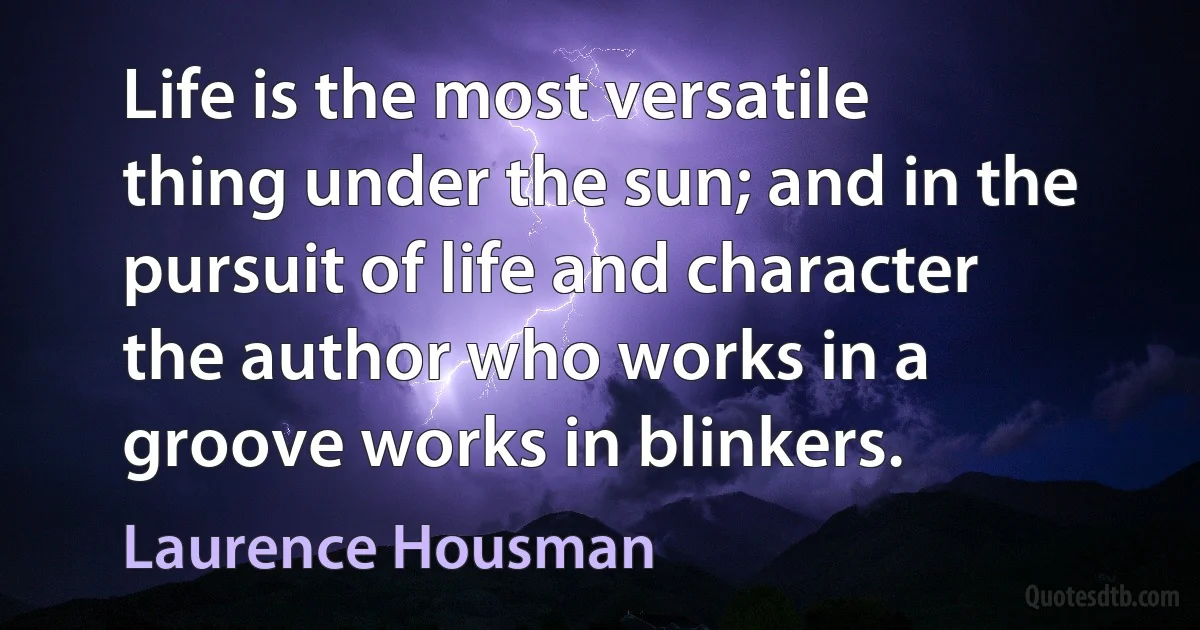 Life is the most versatile thing under the sun; and in the pursuit of life and character the author who works in a groove works in blinkers. (Laurence Housman)