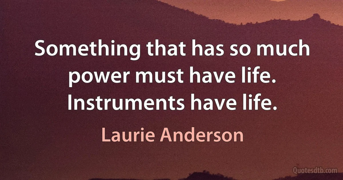 Something that has so much power must have life. Instruments have life. (Laurie Anderson)