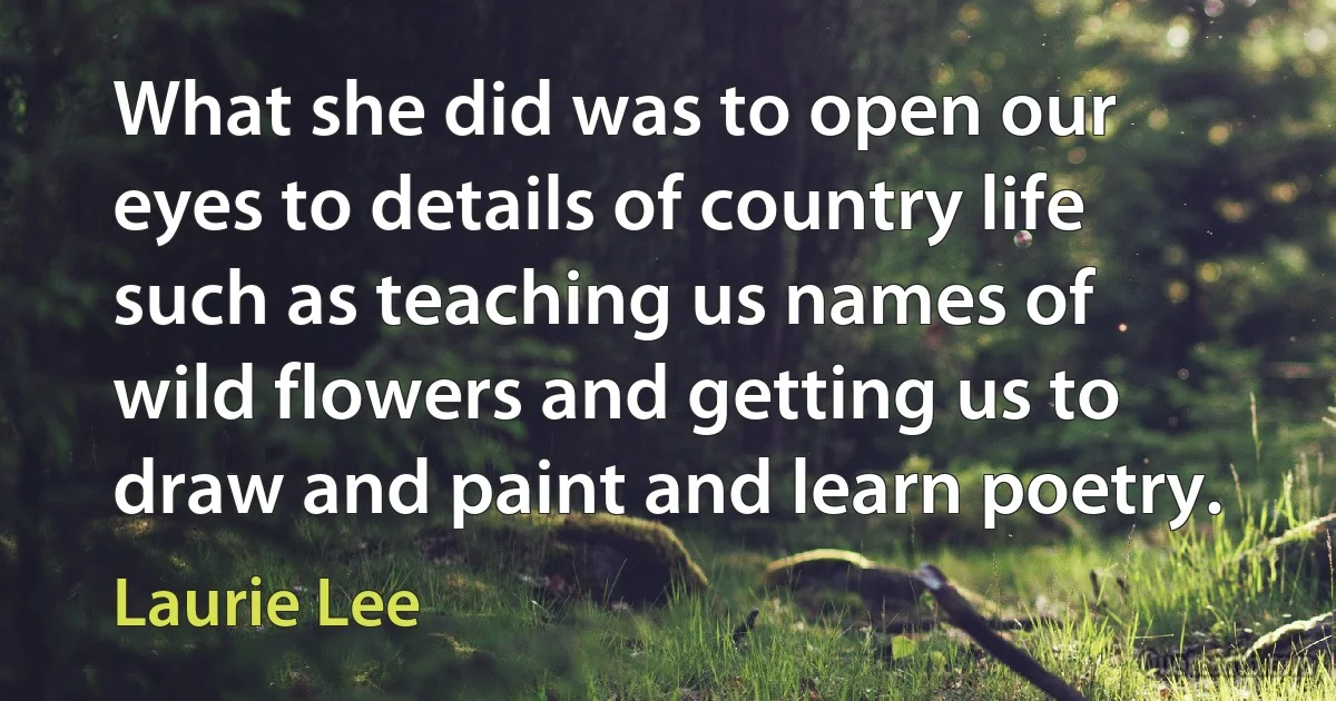 What she did was to open our eyes to details of country life such as teaching us names of wild flowers and getting us to draw and paint and learn poetry. (Laurie Lee)