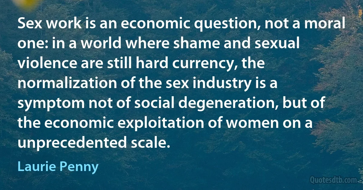 Sex work is an economic question, not a moral one: in a world where shame and sexual violence are still hard currency, the normalization of the sex industry is a symptom not of social degeneration, but of the economic exploitation of women on a unprecedented scale. (Laurie Penny)