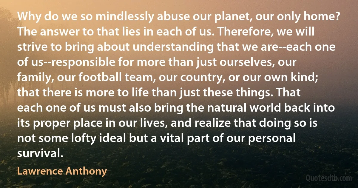 Why do we so mindlessly abuse our planet, our only home? The answer to that lies in each of us. Therefore, we will strive to bring about understanding that we are--each one of us--responsible for more than just ourselves, our family, our football team, our country, or our own kind; that there is more to life than just these things. That each one of us must also bring the natural world back into its proper place in our lives, and realize that doing so is not some lofty ideal but a vital part of our personal survival. (Lawrence Anthony)