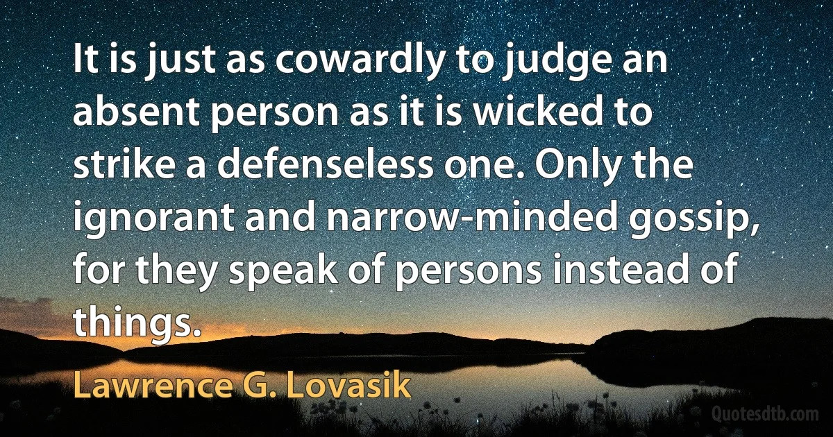 It is just as cowardly to judge an absent person as it is wicked to strike a defenseless one. Only the ignorant and narrow-minded gossip, for they speak of persons instead of things. (Lawrence G. Lovasik)