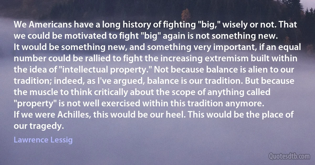 We Americans have a long history of fighting "big," wisely or not. That we could be motivated to fight "big" again is not something new.
It would be something new, and something very important, if an equal number could be rallied to fight the increasing extremism built within the idea of "intellectual property." Not because balance is alien to our tradition; indeed, as I've argued, balance is our tradition. But because the muscle to think critically about the scope of anything called "property" is not well exercised within this tradition anymore.
If we were Achilles, this would be our heel. This would be the place of our tragedy. (Lawrence Lessig)