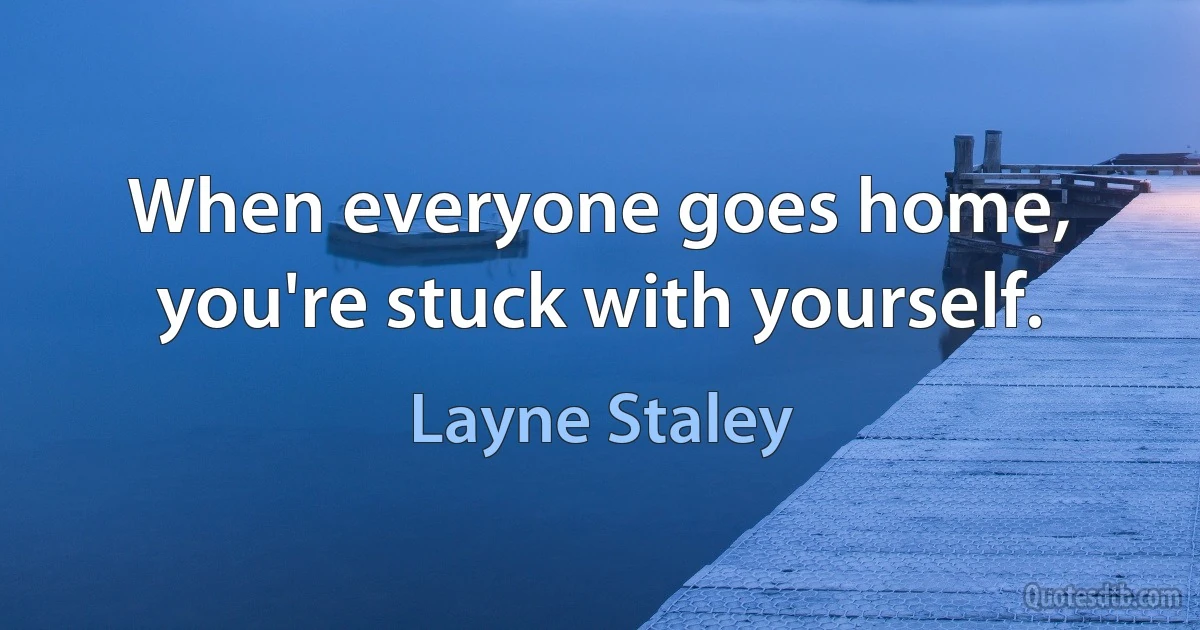 When everyone goes home, you're stuck with yourself. (Layne Staley)