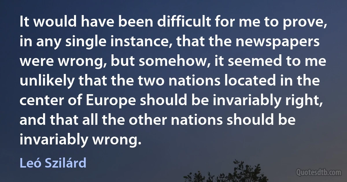 It would have been difficult for me to prove, in any single instance, that the newspapers were wrong, but somehow, it seemed to me unlikely that the two nations located in the center of Europe should be invariably right, and that all the other nations should be invariably wrong. (Leó Szilárd)