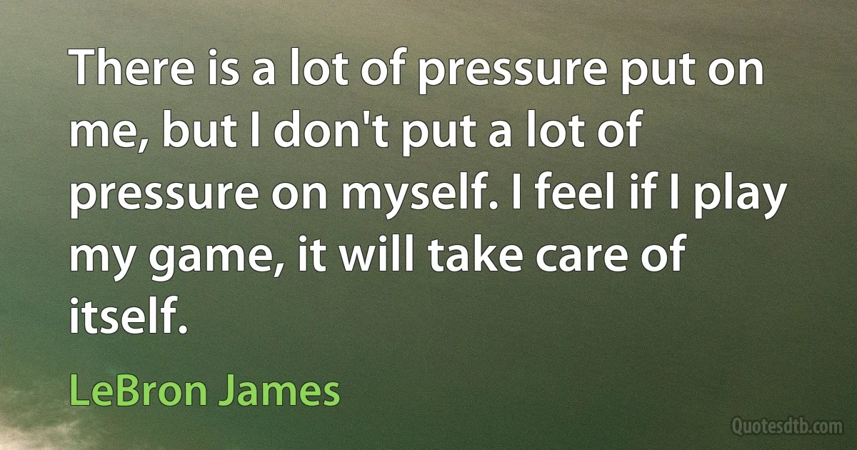 There is a lot of pressure put on me, but I don't put a lot of pressure on myself. I feel if I play my game, it will take care of itself. (LeBron James)