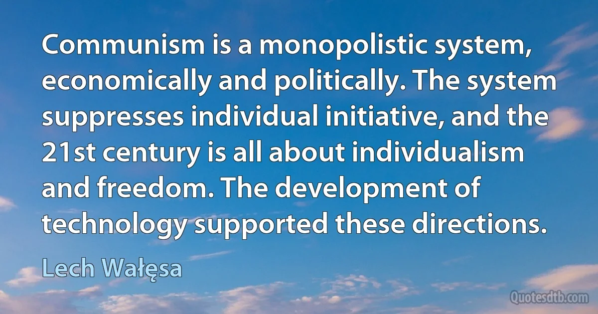 Communism is a monopolistic system, economically and politically. The system suppresses individual initiative, and the 21st century is all about individualism and freedom. The development of technology supported these directions. (Lech Wałęsa)