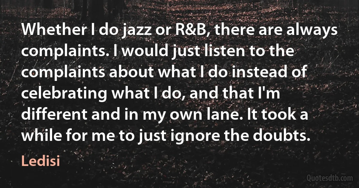 Whether I do jazz or R&B, there are always complaints. I would just listen to the complaints about what I do instead of celebrating what I do, and that I'm different and in my own lane. It took a while for me to just ignore the doubts. (Ledisi)