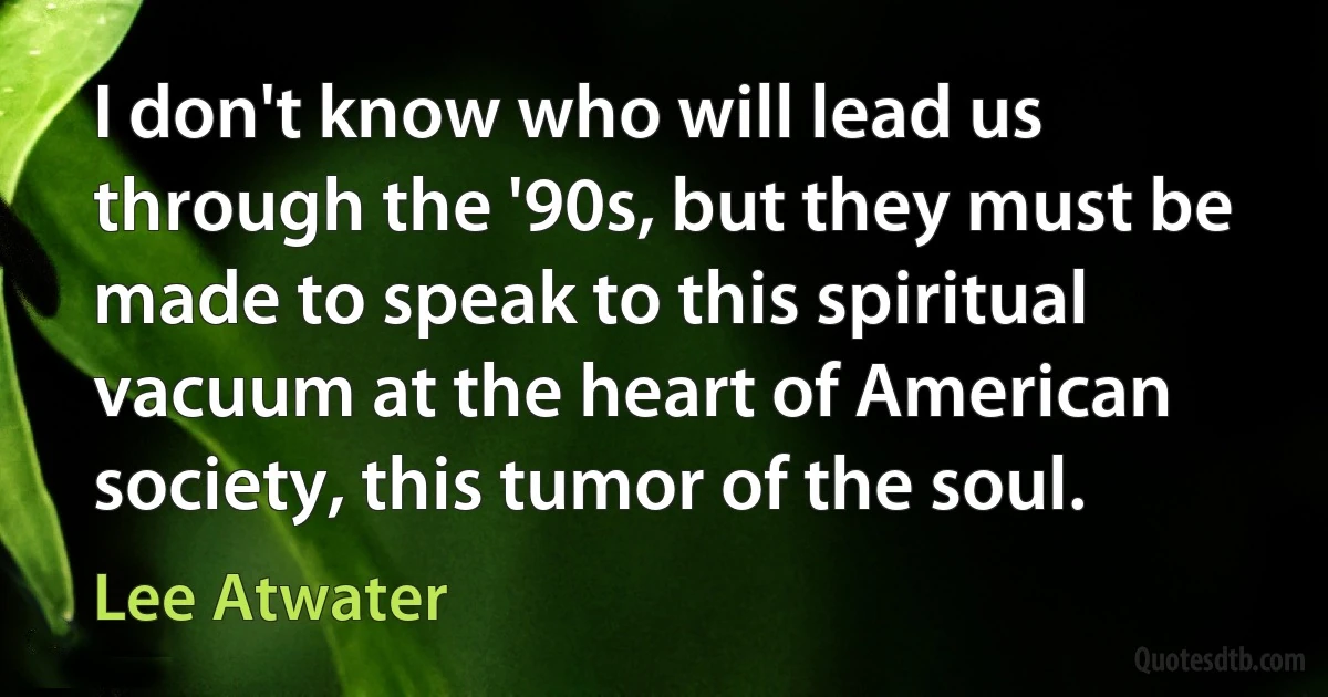 I don't know who will lead us through the '90s, but they must be made to speak to this spiritual vacuum at the heart of American society, this tumor of the soul. (Lee Atwater)