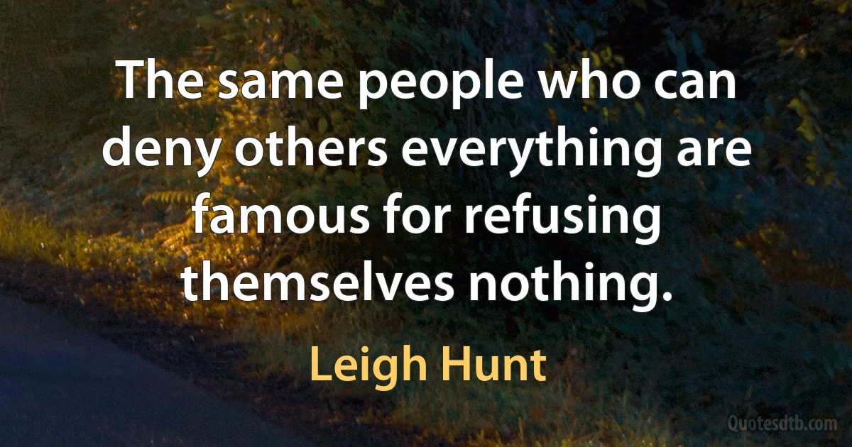 The same people who can deny others everything are famous for refusing themselves nothing. (Leigh Hunt)