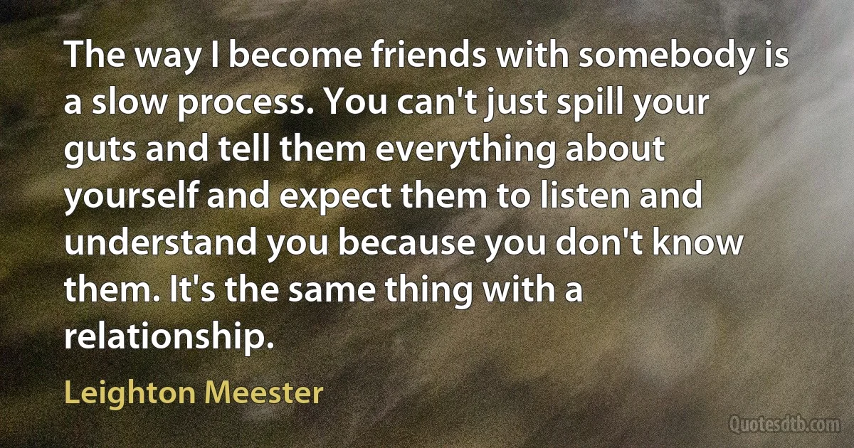 The way I become friends with somebody is a slow process. You can't just spill your guts and tell them everything about yourself and expect them to listen and understand you because you don't know them. It's the same thing with a relationship. (Leighton Meester)