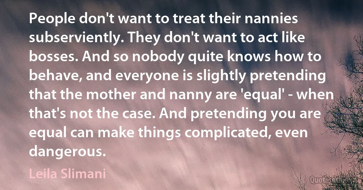 People don't want to treat their nannies subserviently. They don't want to act like bosses. And so nobody quite knows how to behave, and everyone is slightly pretending that the mother and nanny are 'equal' - when that's not the case. And pretending you are equal can make things complicated, even dangerous. (Leila Slimani)