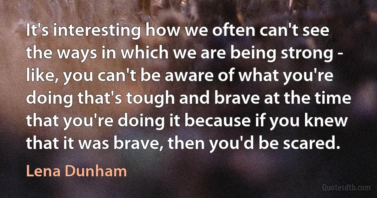 It's interesting how we often can't see the ways in which we are being strong - like, you can't be aware of what you're doing that's tough and brave at the time that you're doing it because if you knew that it was brave, then you'd be scared. (Lena Dunham)