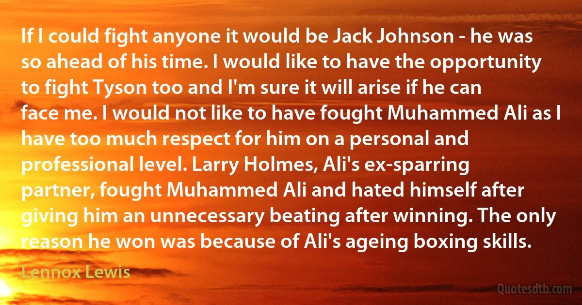 If I could fight anyone it would be Jack Johnson - he was so ahead of his time. I would like to have the opportunity to fight Tyson too and I'm sure it will arise if he can face me. I would not like to have fought Muhammed Ali as I have too much respect for him on a personal and professional level. Larry Holmes, Ali's ex-sparring partner, fought Muhammed Ali and hated himself after giving him an unnecessary beating after winning. The only reason he won was because of Ali's ageing boxing skills. (Lennox Lewis)