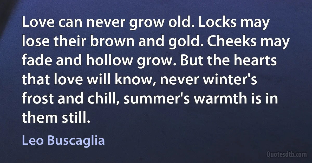 Love can never grow old. Locks may lose their brown and gold. Cheeks may fade and hollow grow. But the hearts that love will know, never winter's frost and chill, summer's warmth is in them still. (Leo Buscaglia)