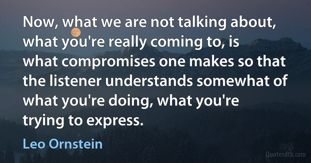 Now, what we are not talking about, what you're really coming to, is what compromises one makes so that the listener understands somewhat of what you're doing, what you're trying to express. (Leo Ornstein)