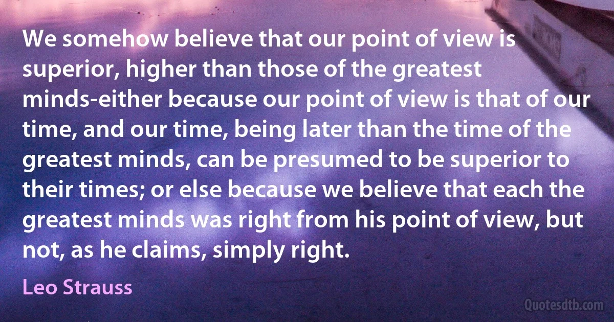 We somehow believe that our point of view is superior, higher than those of the greatest minds-either because our point of view is that of our time, and our time, being later than the time of the greatest minds, can be presumed to be superior to their times; or else because we believe that each the greatest minds was right from his point of view, but not, as he claims, simply right. (Leo Strauss)