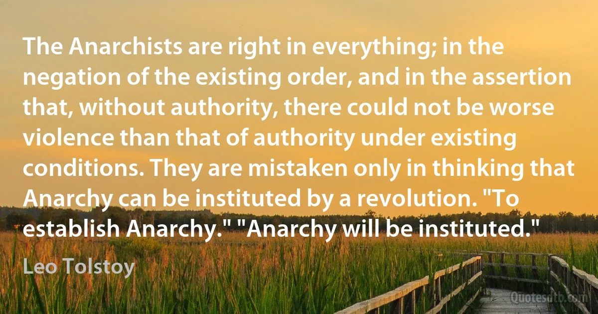 The Anarchists are right in everything; in the negation of the existing order, and in the assertion that, without authority, there could not be worse violence than that of authority under existing conditions. They are mistaken only in thinking that Anarchy can be instituted by a revolution. "To establish Anarchy." "Anarchy will be instituted." (Leo Tolstoy)