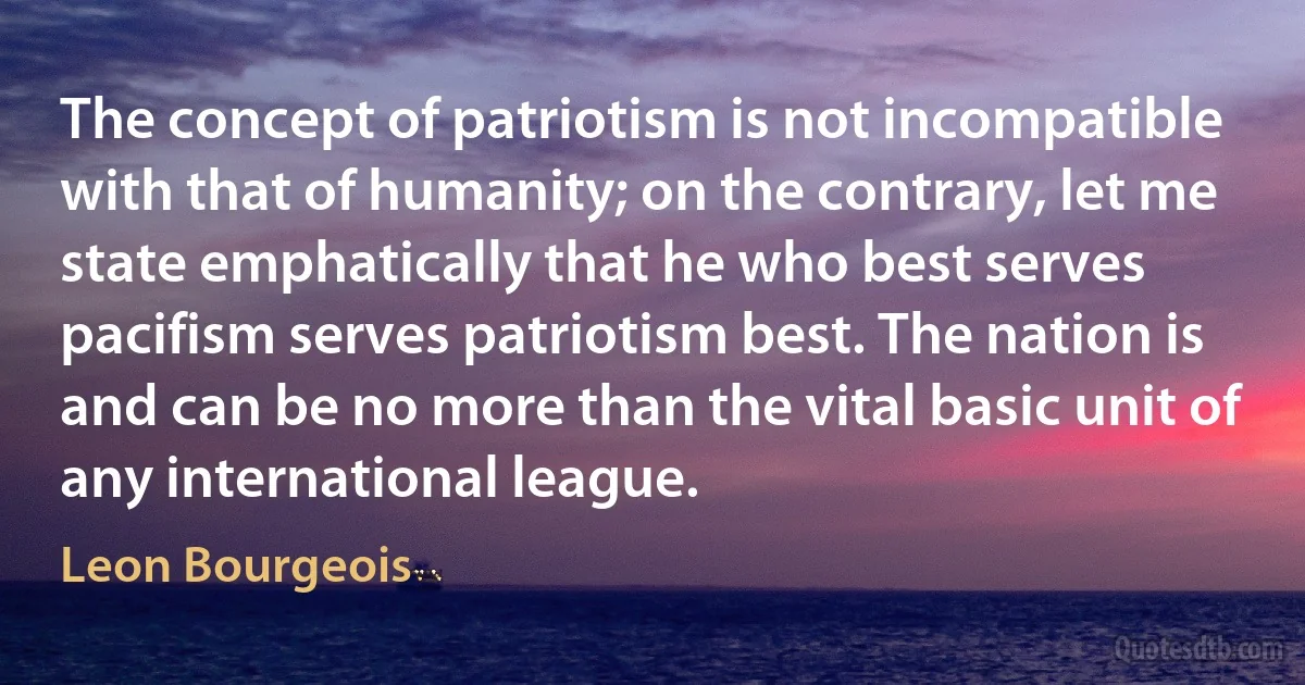 The concept of patriotism is not incompatible with that of humanity; on the contrary, let me state emphatically that he who best serves pacifism serves patriotism best. The nation is and can be no more than the vital basic unit of any international league. (Leon Bourgeois)