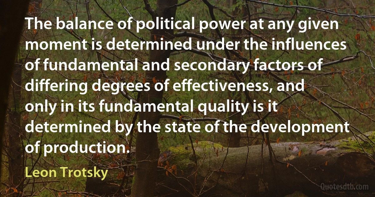 The balance of political power at any given moment is determined under the influences of fundamental and secondary factors of differing degrees of effectiveness, and only in its fundamental quality is it determined by the state of the development of production. (Leon Trotsky)