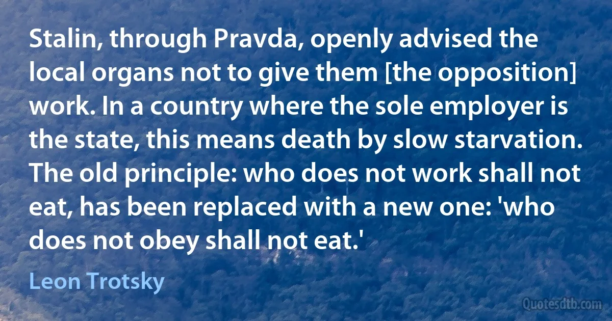 Stalin, through Pravda, openly advised the local organs not to give them [the opposition] work. In a country where the sole employer is the state, this means death by slow starvation. The old principle: who does not work shall not eat, has been replaced with a new one: 'who does not obey shall not eat.' (Leon Trotsky)