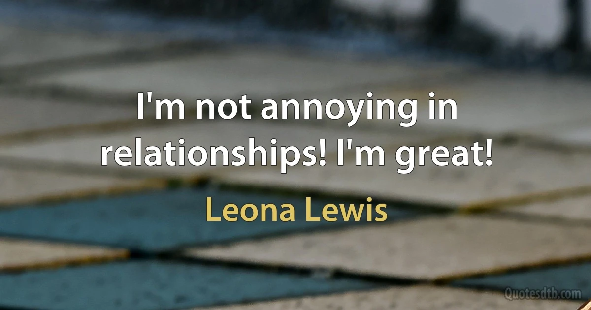 I'm not annoying in relationships! I'm great! (Leona Lewis)