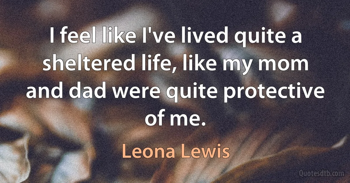 I feel like I've lived quite a sheltered life, like my mom and dad were quite protective of me. (Leona Lewis)