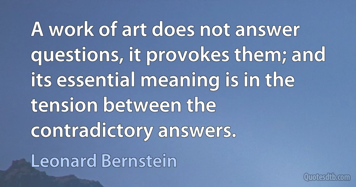 A work of art does not answer questions, it provokes them; and its essential meaning is in the tension between the contradictory answers. (Leonard Bernstein)