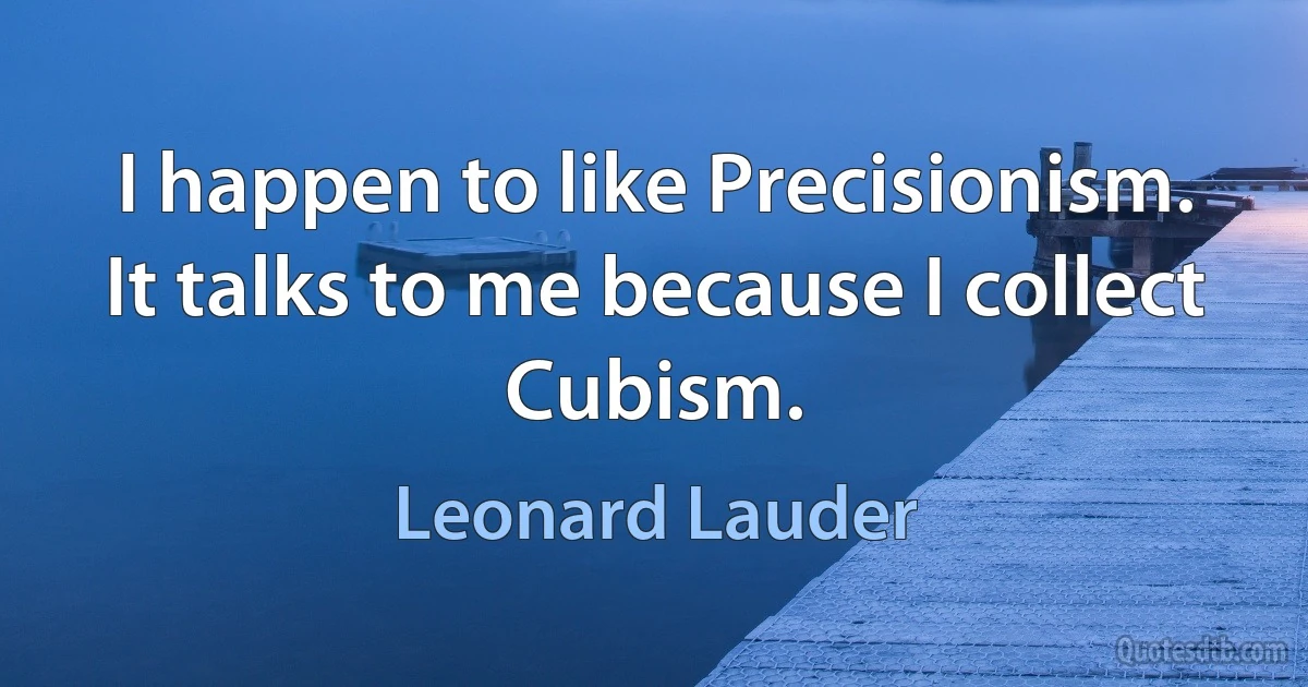 I happen to like Precisionism. It talks to me because I collect Cubism. (Leonard Lauder)