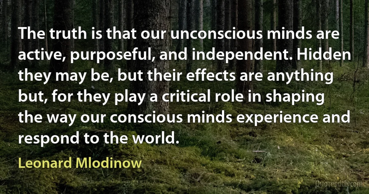 The truth is that our unconscious minds are active, purposeful, and independent. Hidden they may be, but their effects are anything but, for they play a critical role in shaping the way our conscious minds experience and respond to the world. (Leonard Mlodinow)