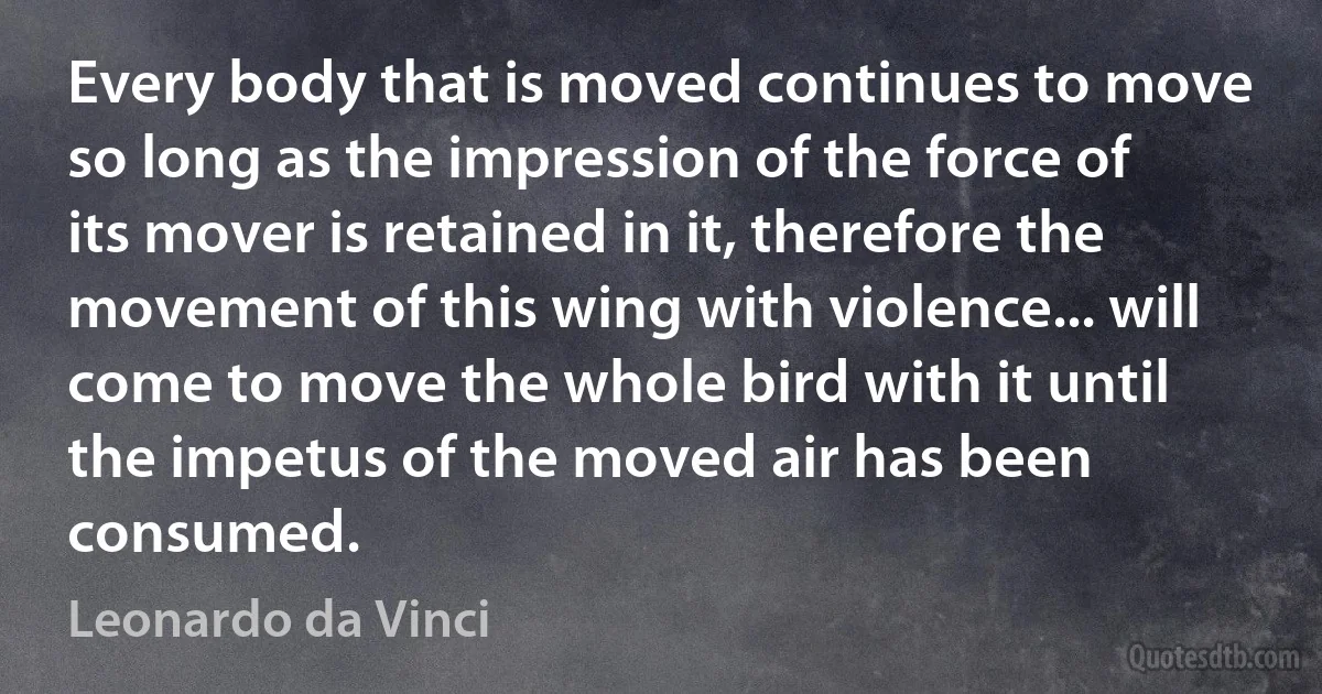 Every body that is moved continues to move so long as the impression of the force of its mover is retained in it, therefore the movement of this wing with violence... will come to move the whole bird with it until the impetus of the moved air has been consumed. (Leonardo da Vinci)