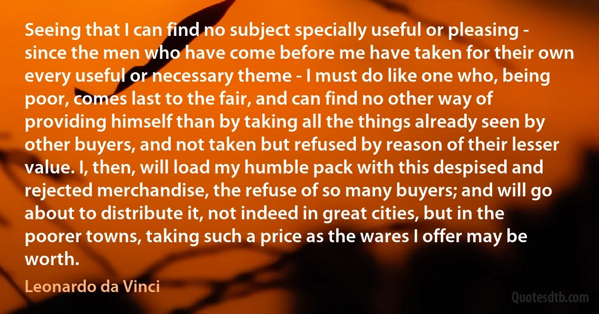 Seeing that I can find no subject specially useful or pleasing - since the men who have come before me have taken for their own every useful or necessary theme - I must do like one who, being poor, comes last to the fair, and can find no other way of providing himself than by taking all the things already seen by other buyers, and not taken but refused by reason of their lesser value. I, then, will load my humble pack with this despised and rejected merchandise, the refuse of so many buyers; and will go about to distribute it, not indeed in great cities, but in the poorer towns, taking such a price as the wares I offer may be worth. (Leonardo da Vinci)