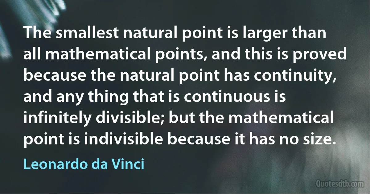 The smallest natural point is larger than all mathematical points, and this is proved because the natural point has continuity, and any thing that is continuous is infinitely divisible; but the mathematical point is indivisible because it has no size. (Leonardo da Vinci)