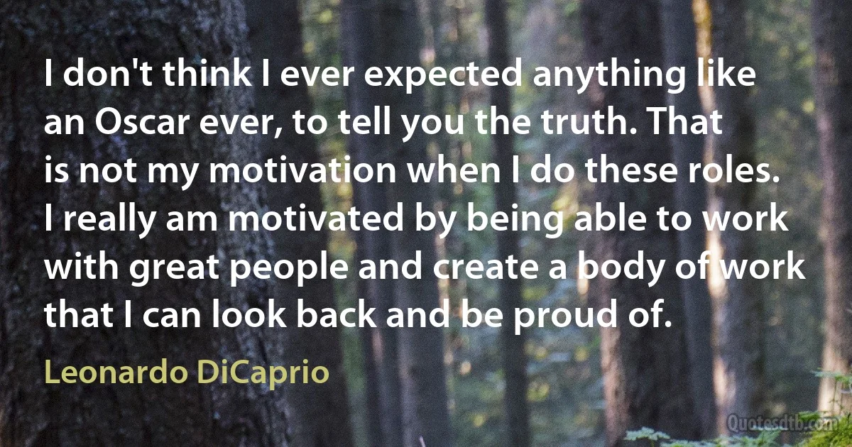 I don't think I ever expected anything like an Oscar ever, to tell you the truth. That is not my motivation when I do these roles. I really am motivated by being able to work with great people and create a body of work that I can look back and be proud of. (Leonardo DiCaprio)