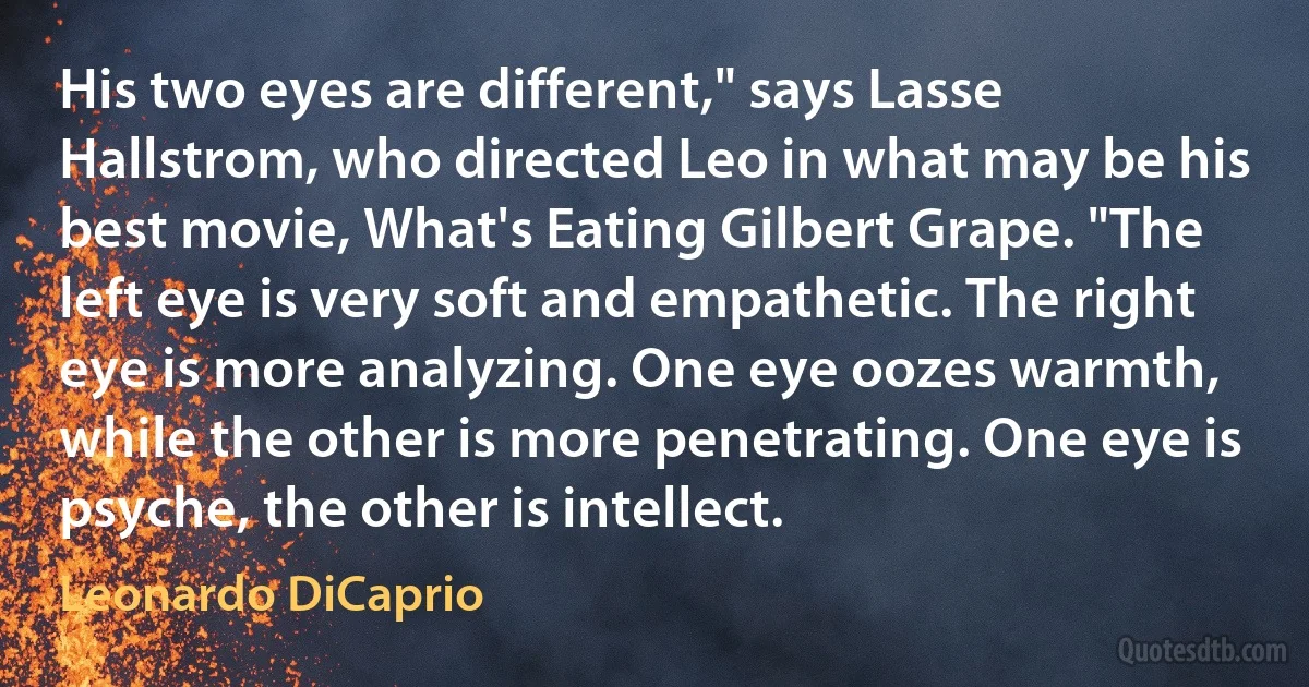 His two eyes are different," says Lasse Hallstrom, who directed Leo in what may be his best movie, What's Eating Gilbert Grape. "The left eye is very soft and empathetic. The right eye is more analyzing. One eye oozes warmth, while the other is more penetrating. One eye is psyche, the other is intellect. (Leonardo DiCaprio)